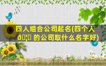 四人组合公司起名(四个人 🦅 的公司取什么名字好)